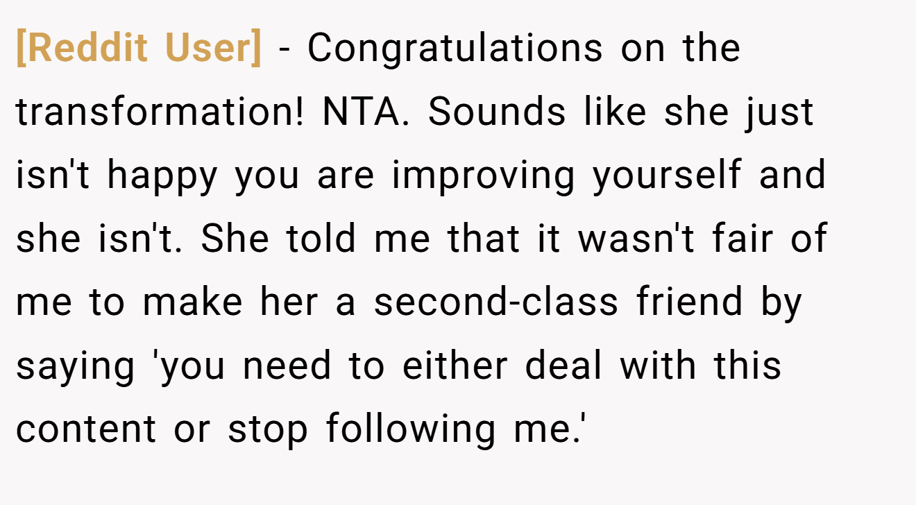 [Reddit User] - Congratulations on the transformation! NTA. Sounds like she just isn't happy you are improving yourself and she isn't. She told me that it wasn't fair of me to make her a second-class friend by saying 'you need to either deal with this content or stop following me.'