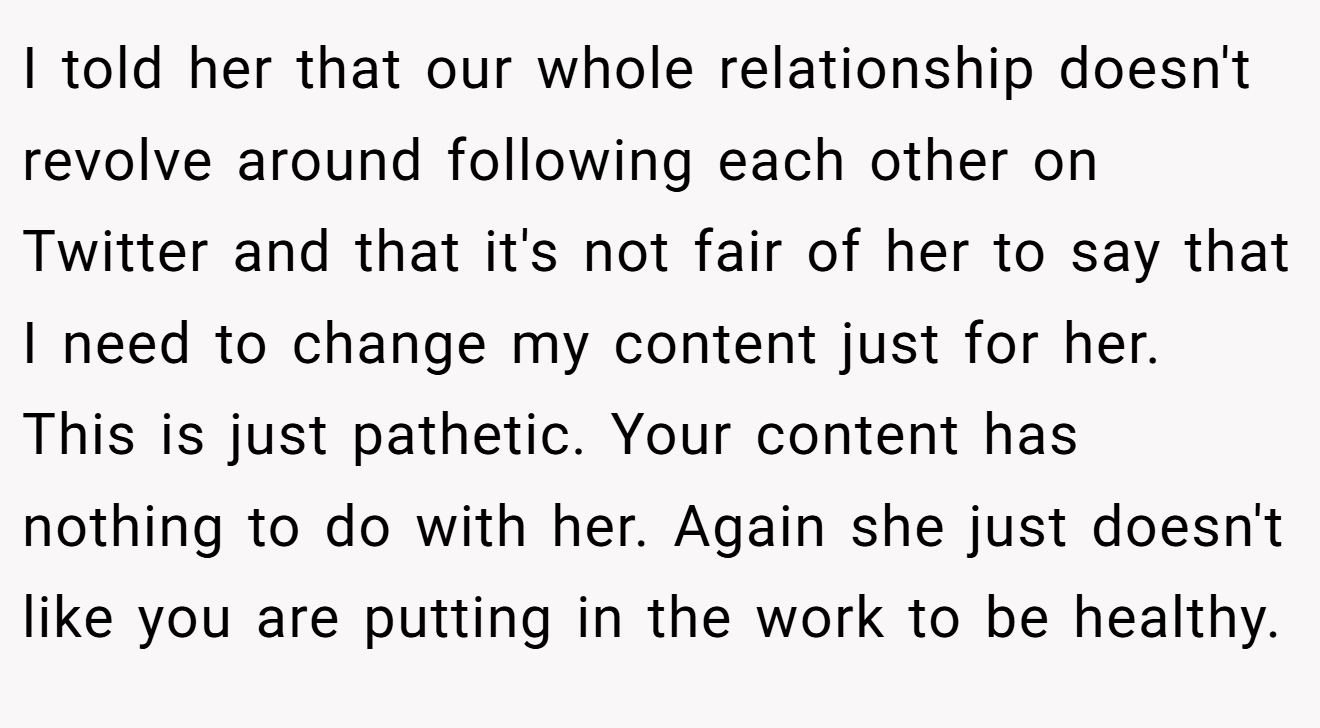 I told her that our whole relationship doesn't revolve around following each other on Twitter and that it's not fair of her to say that I need to change my content just for her. This is just pathetic. Your content has nothing to do with her. Again she just doesn't like you are putting in the work to be healthy.
