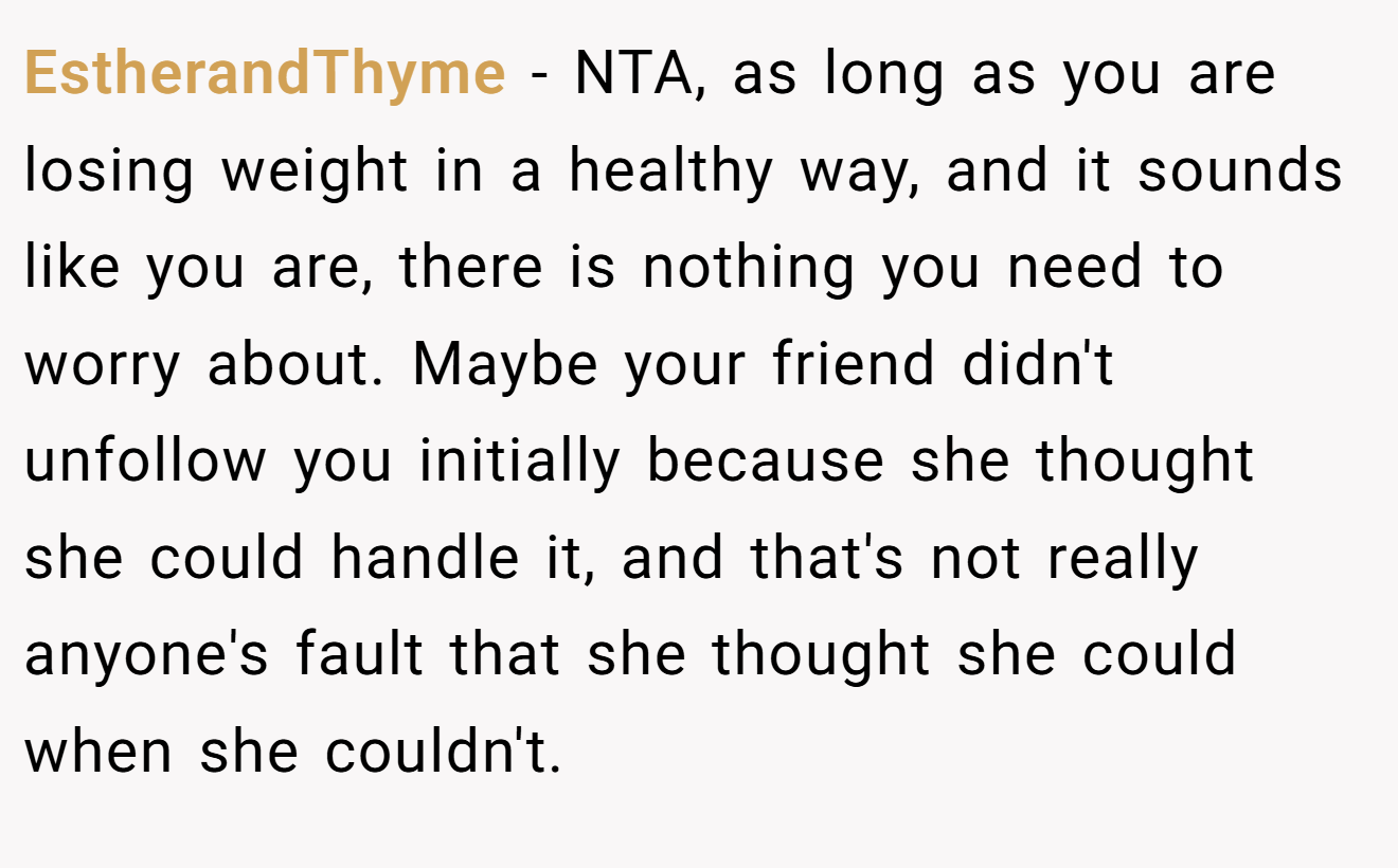 EstherandThyme - NTA, as long as you are losing weight in a healthy way, and it sounds like you are, there is nothing you need to worry about. Maybe your friend didn't unfollow you initially because she thought she could handle it, and that's not really anyone's fault that she thought she could when she couldn't.