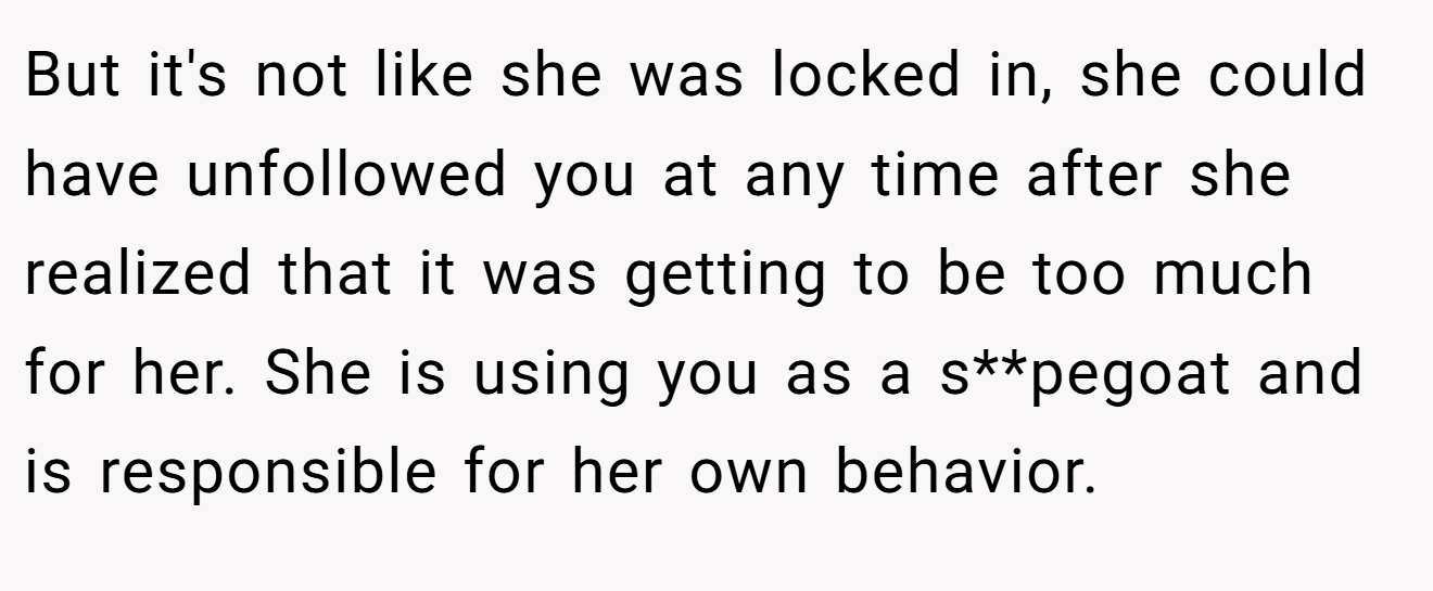 But it's not like she was locked in, she could have unfollowed you at any time after she realized that it was getting to be too much for her. She is using you as a s**pegoat and is responsible for her own behavior.