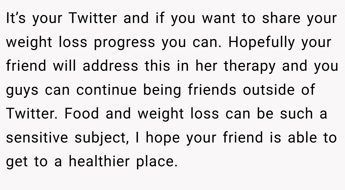 It’s your Twitter and if you want to share your weight loss progress you can. Hopefully your friend will address this in her therapy and you guys can continue being friends outside of Twitter. Food and weight loss can be such a sensitive subject, I hope your friend is able to get to a healthier place.