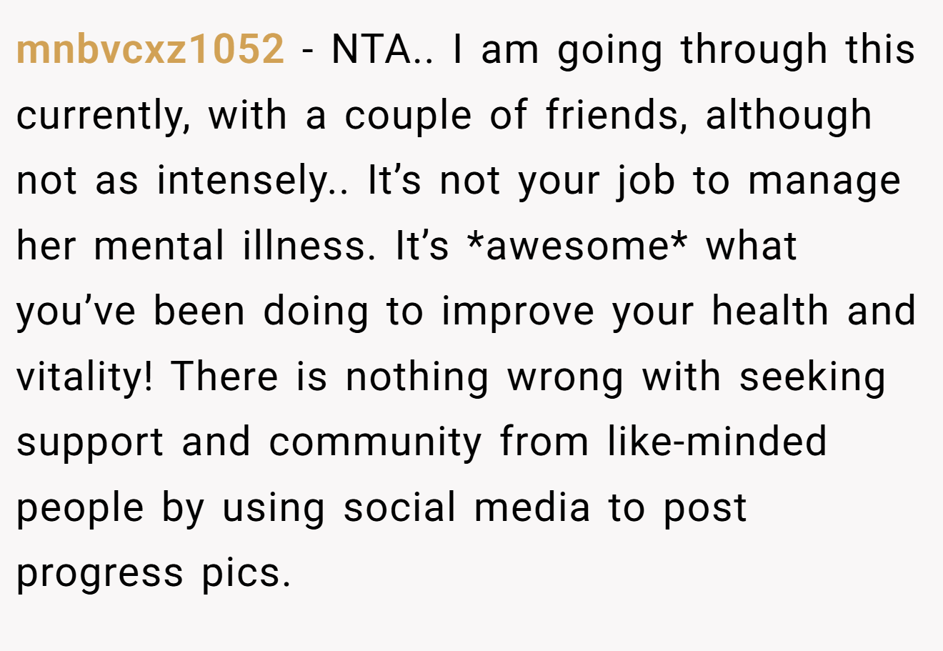 mnbvcxz1052 - NTA.. I am going through this currently, with a couple of friends, although not as intensely.. It’s not your job to manage her mental illness. It’s *awesome* what you’ve been doing to improve your health and vitality! There is nothing wrong with seeking support and community from like-minded people by using social media to post progress pics.