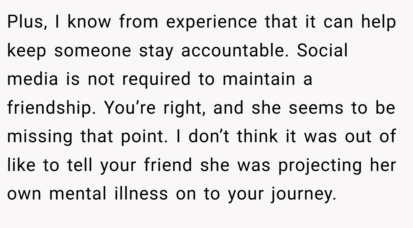 Plus, I know from experience that it can help keep someone stay accountable. Social media is not required to maintain a friendship. You’re right, and she seems to be missing that point. I don’t think it was out of like to tell your friend she was projecting her own mental illness on to your journey.