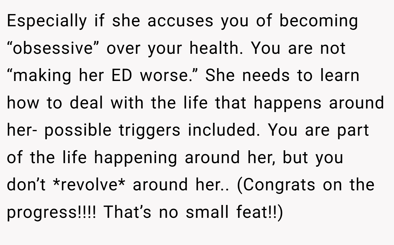 Especially if she accuses you of becoming “obsessive” over your health. You are not “making her ED worse.” She needs to learn how to deal with the life that happens around her- possible triggers included. You are part of the life happening around her, but you don’t *revolve* around her.. (Congrats on the progress!!!! That’s no small feat!!)