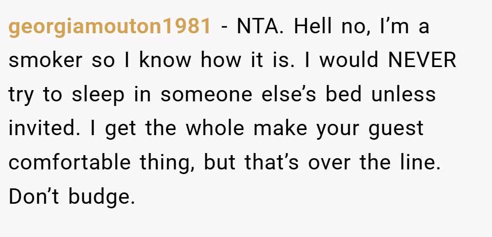 georgiamouton1981 − NTA. Hell no, I’m a smoker so I know how it is. I would NEVER try to sleep in someone else’s bed unless invited. I get the whole make your guest comfortable thing, but that’s over the line. Don’t budge.