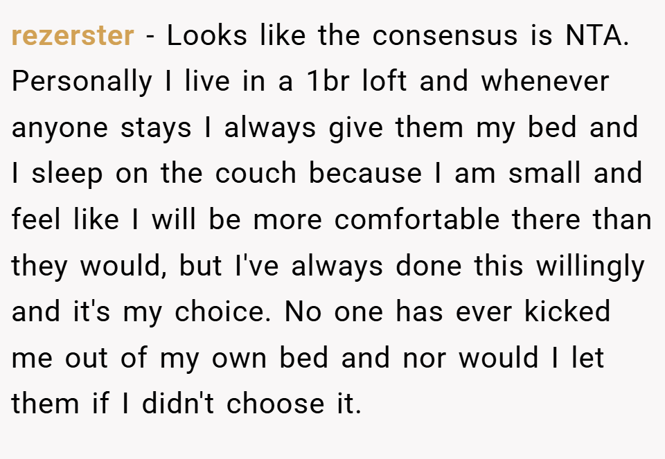 rezerster − Looks like the consensus is NTA. Personally I live in a 1br loft and whenever anyone stays I always give them my bed and I sleep on the couch because I am small and feel like I will be more comfortable there than they would, but I've always done this willingly and it's my choice. No one has ever kicked me out of my own bed and nor would I let them if I didn't choose it.
