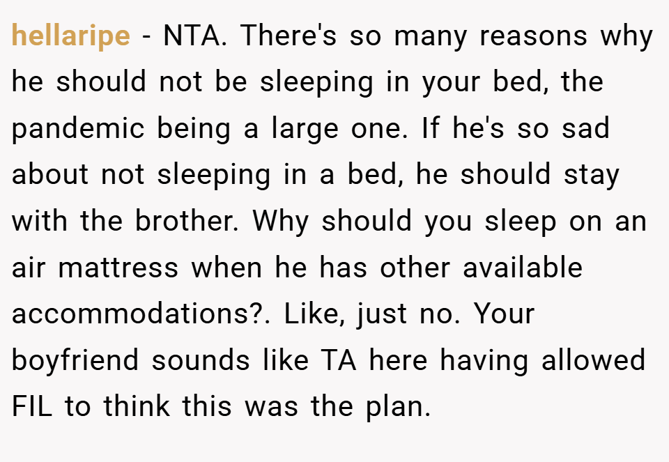 hellaripe − NTA. There's so many reasons why he should not be sleeping in your bed, the pandemic being a large one. If he's so sad about not sleeping in a bed, he should stay with the brother. Why should you sleep on an air mattress when he has other available accommodations?. Like, just no. Your boyfriend sounds like TA here having allowed FIL to think this was the plan.