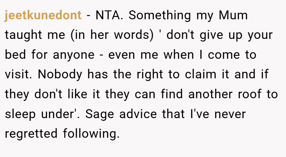 jeetkunedont − NTA. Something my Mum taught me (in her words) ' don't give up your bed for anyone - even me when I come to visit. Nobody has the right to claim it and if they don't like it they can find another roof to sleep under'. Sage advice that I've never regretted following.