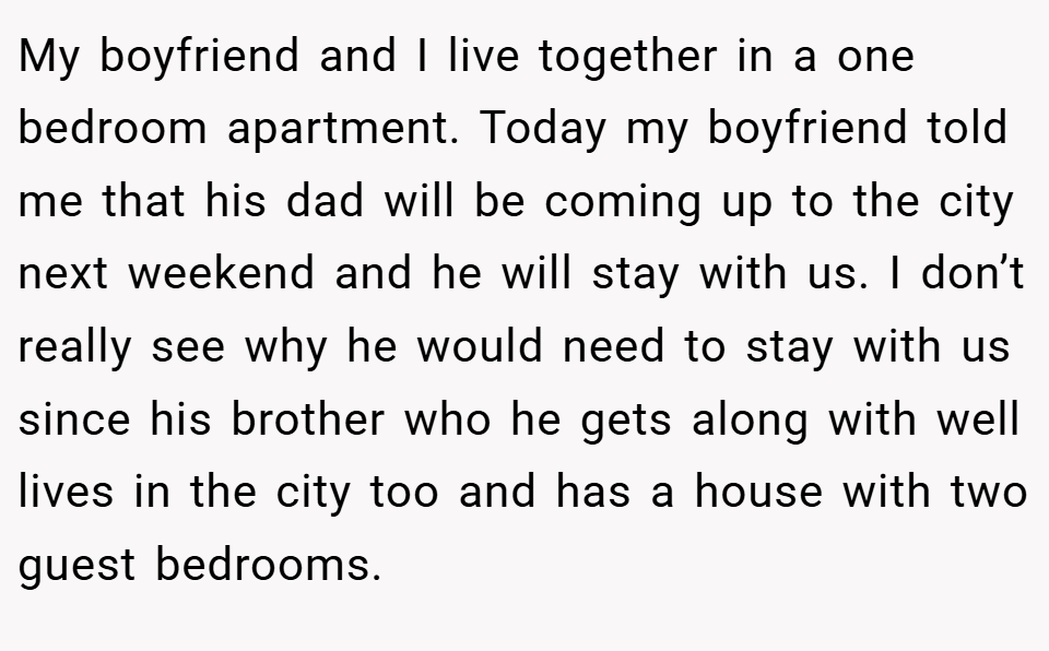 My boyfriend and I live together in a one bedroom apartment. Today my boyfriend told me that his dad will be coming up to the city next weekend and he will stay with us. I don’t really see why he would need to stay with us since his brother who he gets along with well lives in the city too and has a house with two guest bedrooms.
