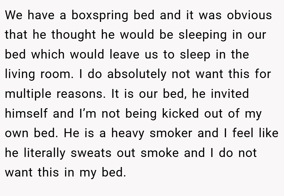 We have a boxspring bed and it was obvious that he thought he would be sleeping in our bed which would leave us to sleep in the living room. I do absolutely not want this for multiple reasons. It is our bed, he invited himself and I’m not being kicked out of my own bed. He is a heavy smoker and I feel like he literally sweats out smoke and I do not want this in my bed.