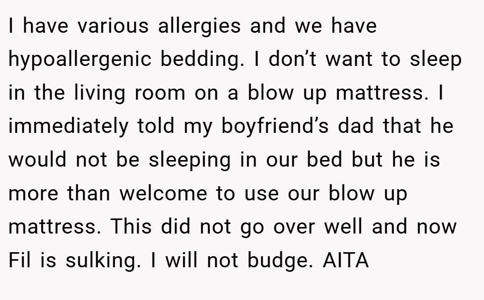 I have various allergies and we have hypoallergenic bedding. I don’t want to sleep in the living room on a blow up mattress. I immediately told my boyfriend’s dad that he would not be sleeping in our bed but he is more than welcome to use our blow up mattress. This did not go over well and now Fil is sulking. I will not budge. AITA