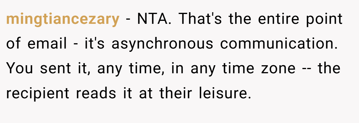 mingtiancezary − NTA. That's the entire point of email - it's asynchronous communication. You sent it, any time, in any time zone -- the recipient reads it at their leisure.