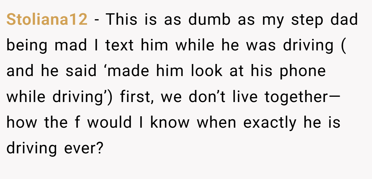 Stoliana12 − This is as dumb as my step dad being mad I text him while he was driving ( and he said ‘made him look at his phone while driving’) first, we don’t live together— how the f would I know when exactly he is driving ever?