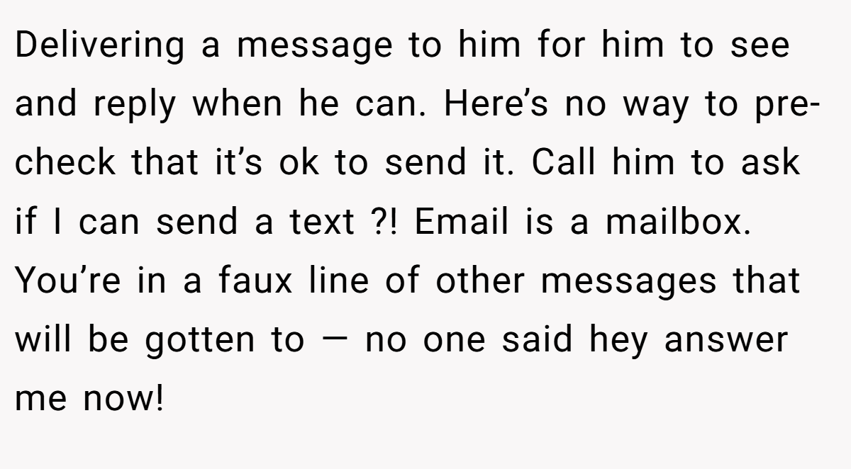 Delivering a message to him for him to see and reply when he can. Here’s no way to pre-check that it’s ok to send it. Call him to ask if I can send a text ?! Email is a mailbox. You’re in a faux line of other messages that will be gotten to — no one said hey answer me now!