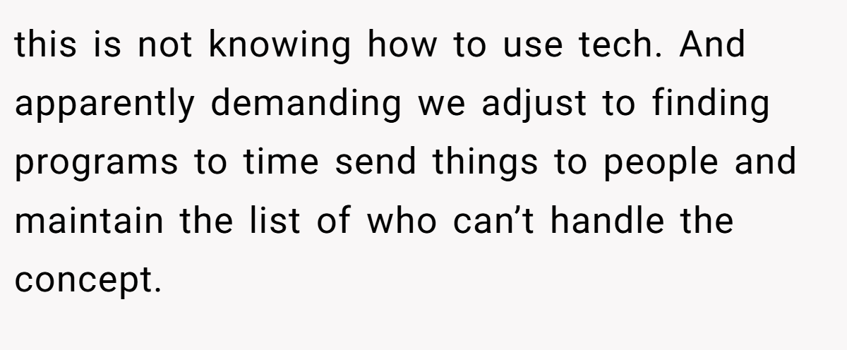 this is not knowing how to use tech. And apparently demanding we adjust to finding programs to time send things to people and maintain the list of who can’t handle the concept.