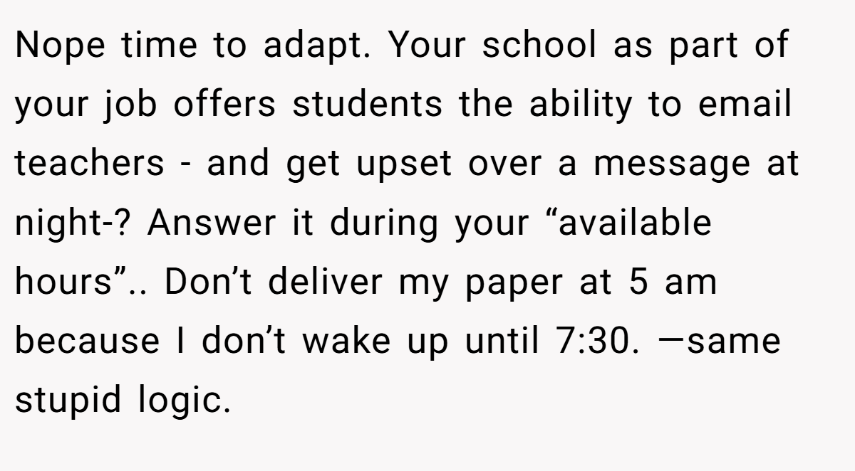 Nope time to adapt. Your school as part of your job offers students the ability to email teachers - and get upset over a message at night-? Answer it during your “available hours”.. Don’t deliver my paper at 5 am because I don’t wake up until 7:30. —same stupid logic.
