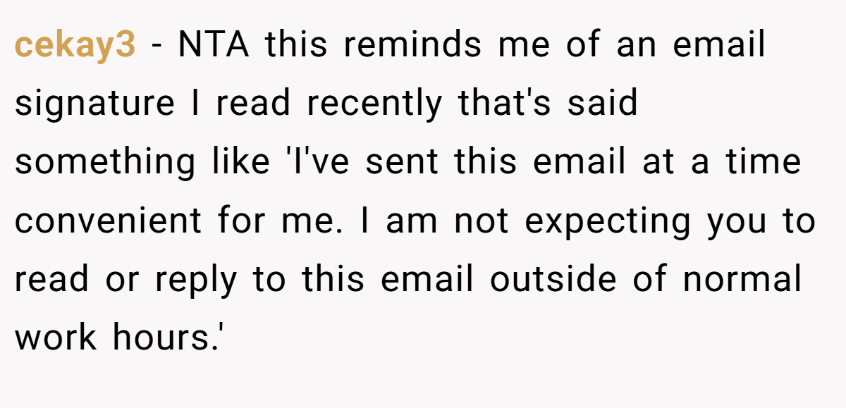 cekay3 − NTA this reminds me of an email signature I read recently that's said something like 'I've sent this email at a time convenient for me. I am not expecting you to read or reply to this email outside of normal work hours.'