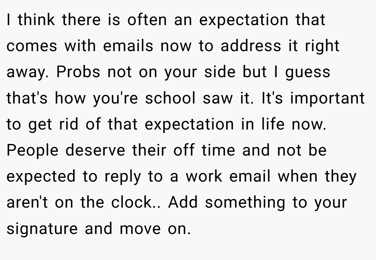 I think there is often an expectation that comes with emails now to address it right away. Probs not on your side but I guess that's how you're school saw it. It's important to get rid of that expectation in life now. People deserve their off time and not be expected to reply to a work email when they aren't on the clock.. Add something to your signature and move on.