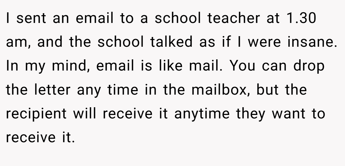 I sent an email to a school teacher at 1.30 am, and the school talked as if I were insane. In my mind, email is like mail. You can drop the letter any time in the mailbox, but the recipient will receive it anytime they want to receive it.