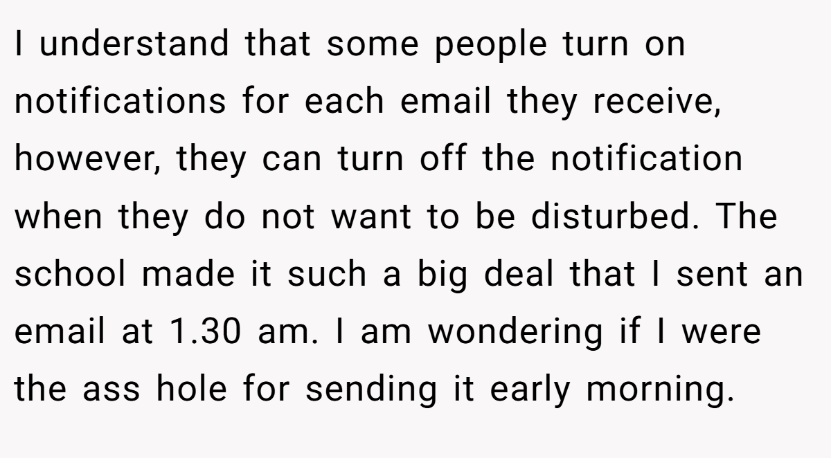I understand that some people turn on notifications for each email they receive, however, they can turn off the notification when they do not want to be disturbed. The school made it such a big deal that I sent an email at 1.30 am. I am wondering if I were the ass hole for sending it early morning.
