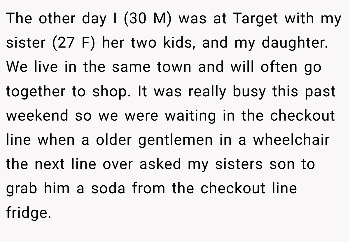The other day I (30 M) was at Target with my sister (27 F) her two kids, and my daughter. We live in the same town and will often go together to shop. It was really busy this past weekend so we were waiting in the checkout line when a older gentlemen in a wheelchair the next line over asked my sisters son to grab him a soda from the checkout line fridge.