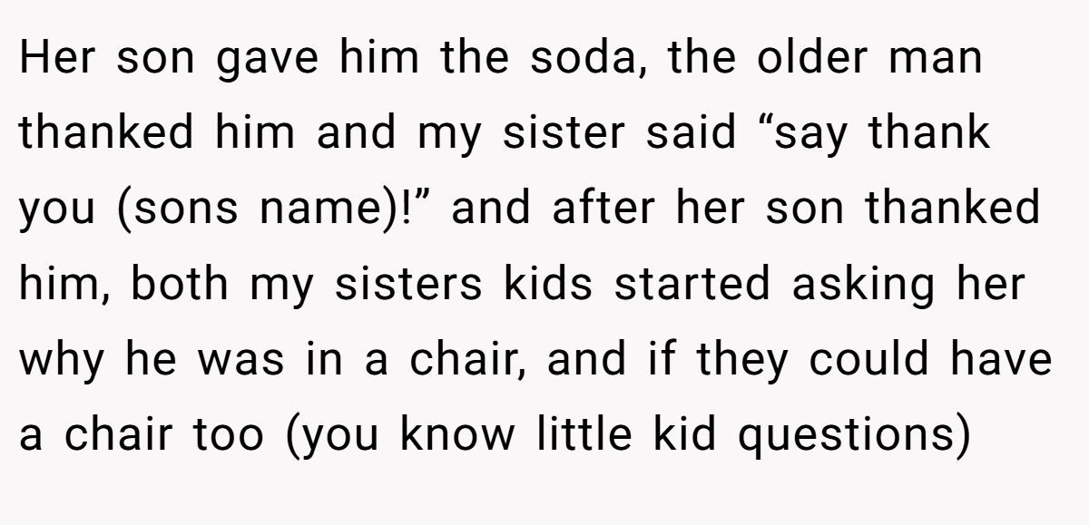 Her son gave him the soda, the older man thanked him and my sister said “say thank you (sons name)!” and after her son thanked him, both my sisters kids started asking her why he was in a chair, and if they could have a chair too (you know little kid questions)