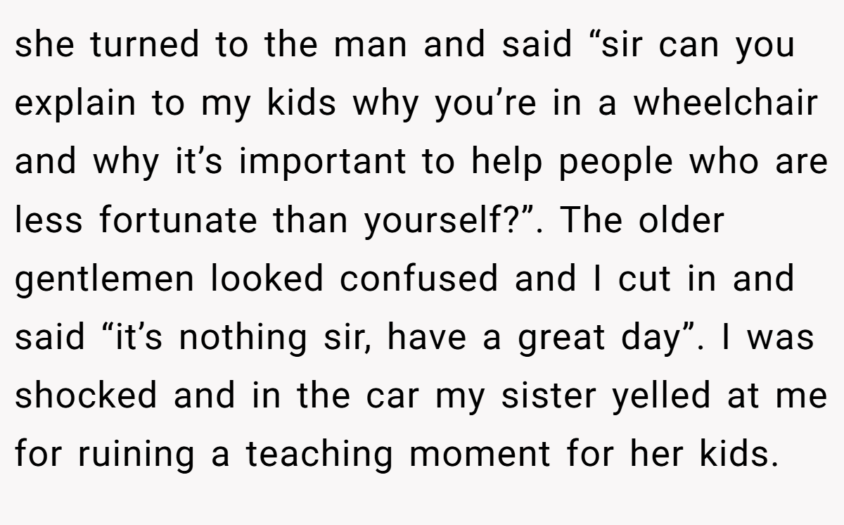 she turned to the man and said “sir can you explain to my kids why you’re in a wheelchair and why it’s important to help people who are less fortunate than yourself?”. The older gentlemen looked confused and I cut in and said “it’s nothing sir, have a great day”. I was shocked and in the car my sister yelled at me for ruining a teaching moment for her kids.