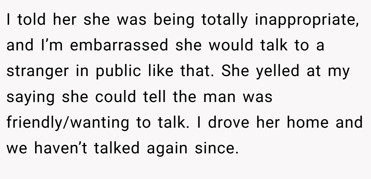 I told her she was being totally inappropriate, and I’m embarrassed she would talk to a stranger in public like that. She yelled at my saying she could tell the man was friendly/wanting to talk. I drove her home and we haven’t talked again since.