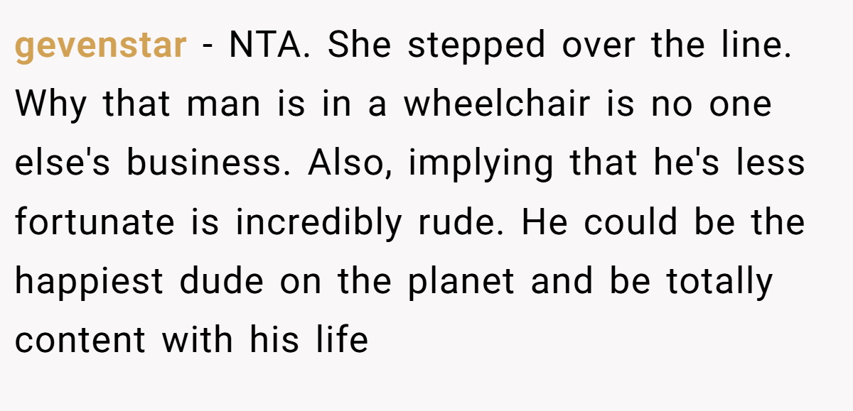 gevenstar − NTA. She stepped over the line. Why that man is in a wheelchair is no one else's business. Also, implying that he's less fortunate is incredibly rude. He could be the happiest dude on the planet and be totally content with his life