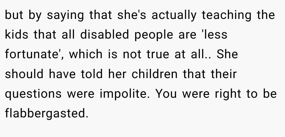 but by saying that she's actually teaching the kids that all disabled people are 'less fortunate', which is not true at all.. She should have told her children that their questions were impolite. You were right to be flabbergasted.
