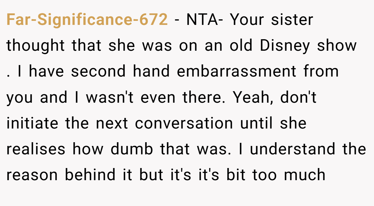 Far-Significance-672 − NTA- Your sister thought that she was on an old Disney show . I have second hand embarrassment from you and I wasn't even there. Yeah, don't initiate the next conversation until she realises how dumb that was. I understand the reason behind it but it's it's bit too much