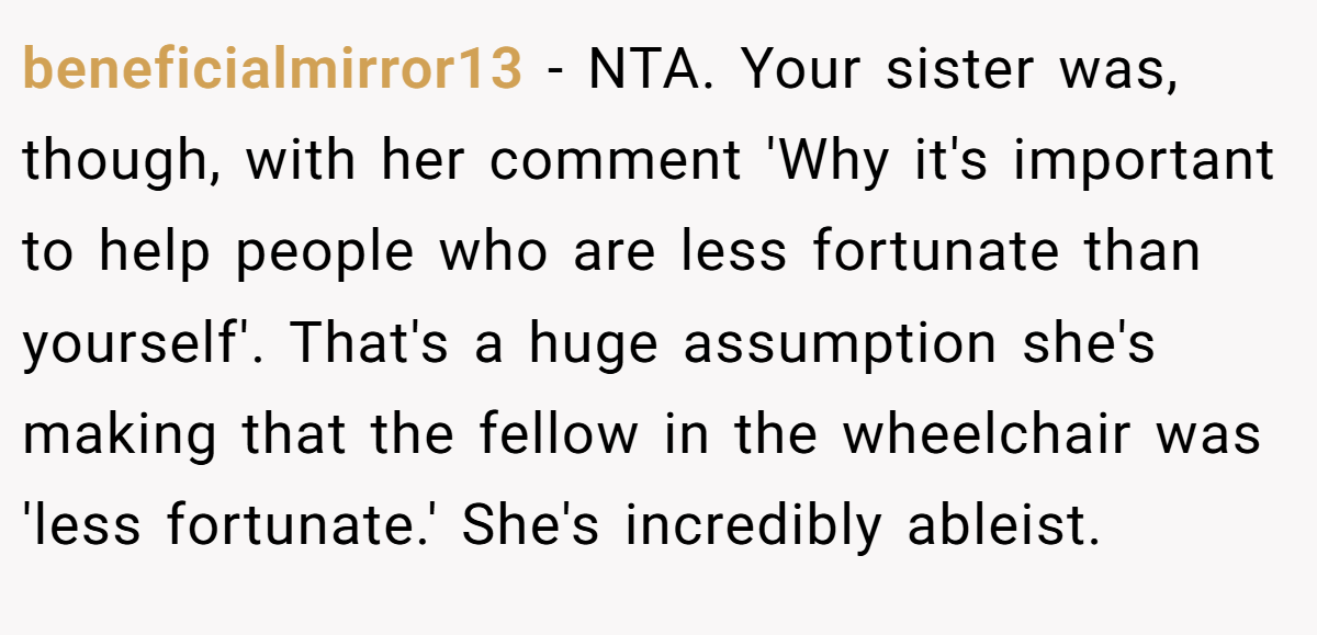 beneficialmirror13 − NTA. Your sister was, though, with her comment 'Why it's important to help people who are less fortunate than yourself'. That's a huge assumption she's making that the fellow in the wheelchair was 'less fortunate.' She's incredibly ableist.