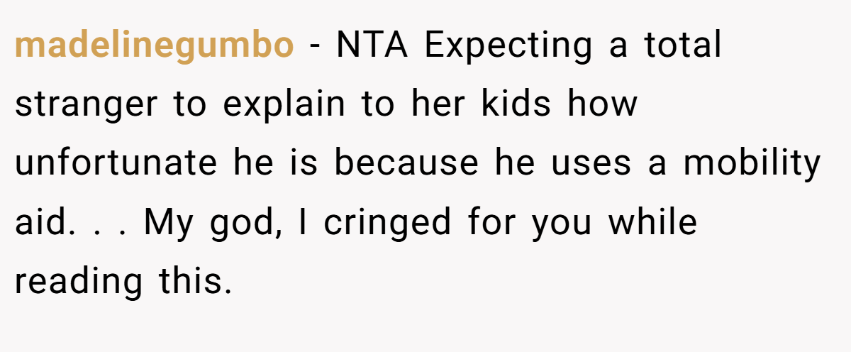 madelinegumbo − NTA Expecting a total stranger to explain to her kids how unfortunate he is because he uses a mobility aid. . . My god, I cringed for you while reading this.