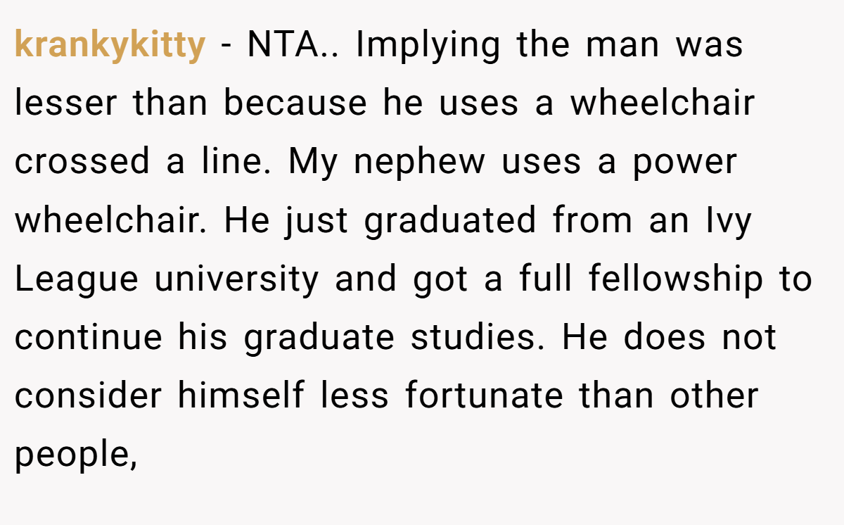 krankykitty − NTA.. Implying the man was lesser than because he uses a wheelchair crossed a line. My nephew uses a power wheelchair. He just graduated from an Ivy League university and got a full fellowship to continue his graduate studies. He does not consider himself less fortunate than other people,