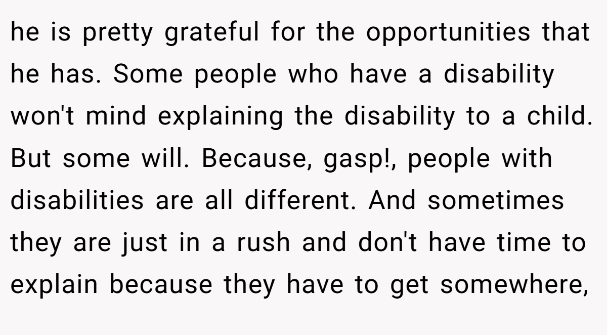 he is pretty grateful for the opportunities that he has. Some people who have a disability won't mind explaining the disability to a child. But some will. Because, gasp!, people with disabilities are all different. And sometimes they are just in a rush and don't have time to explain because they have to get somewhere,