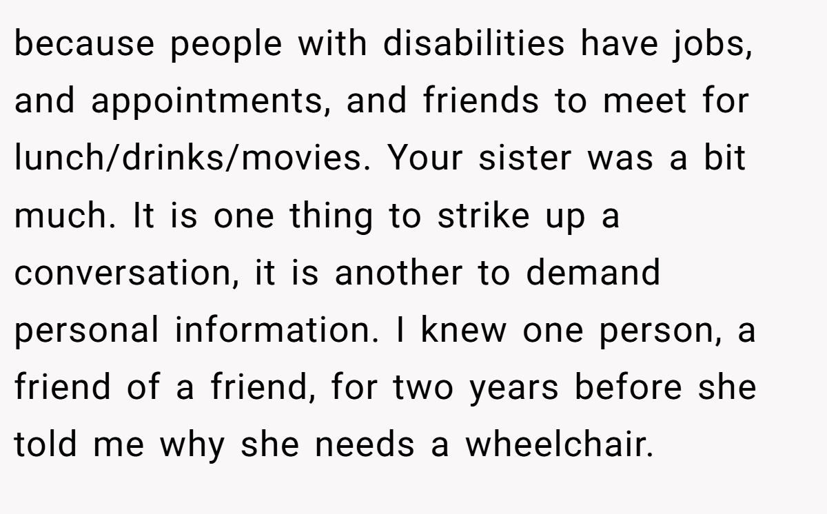 because people with disabilities have jobs, and appointments, and friends to meet for lunch/drinks/movies. Your sister was a bit much. It is one thing to strike up a conversation, it is another to demand personal information. I knew one person, a friend of a friend, for two years before she told me why she needs a wheelchair.