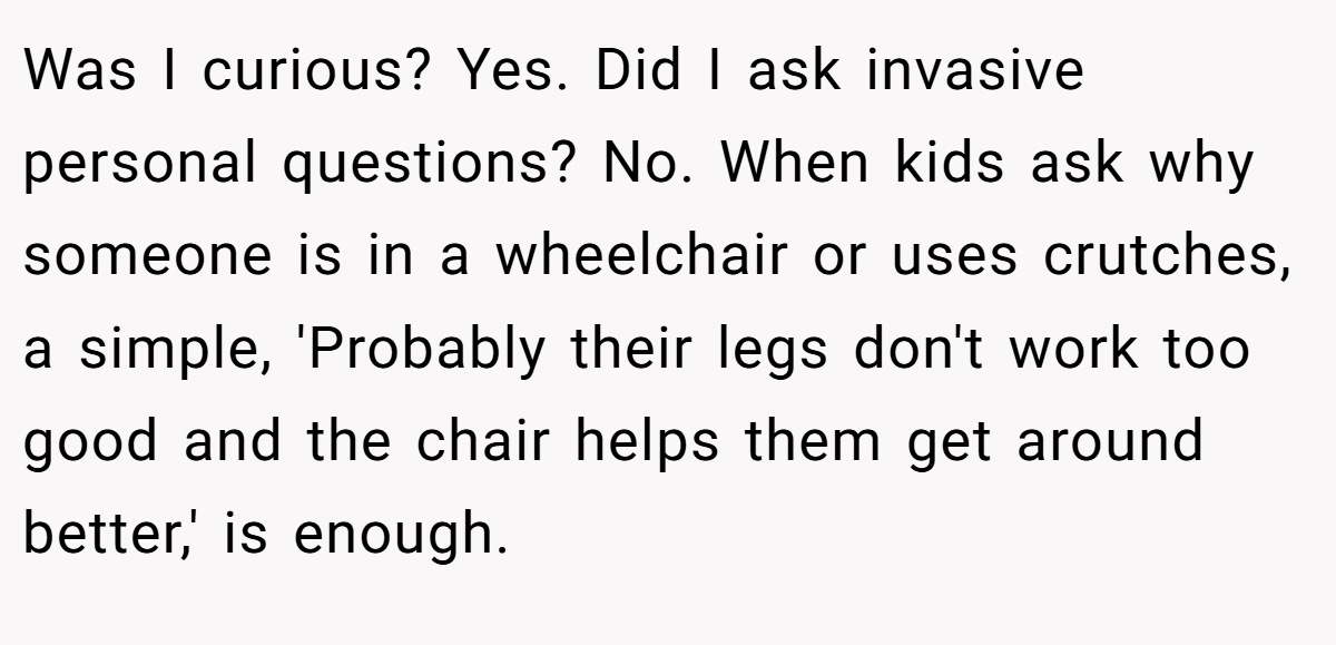 Was I curious? Yes. Did I ask invasive personal questions? No. When kids ask why someone is in a wheelchair or uses crutches, a simple, 'Probably their legs don't work too good and the chair helps them get around better,' is enough.