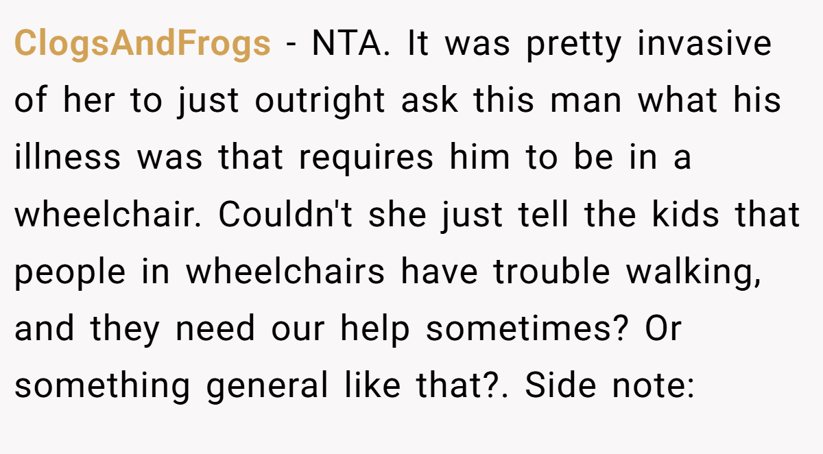 ClogsAndFrogs − NTA. It was pretty invasive of her to just outright ask this man what his illness was that requires him to be in a wheelchair. Couldn't she just tell the kids that people in wheelchairs have trouble walking, and they need our help sometimes? Or something general like that?. Side note: