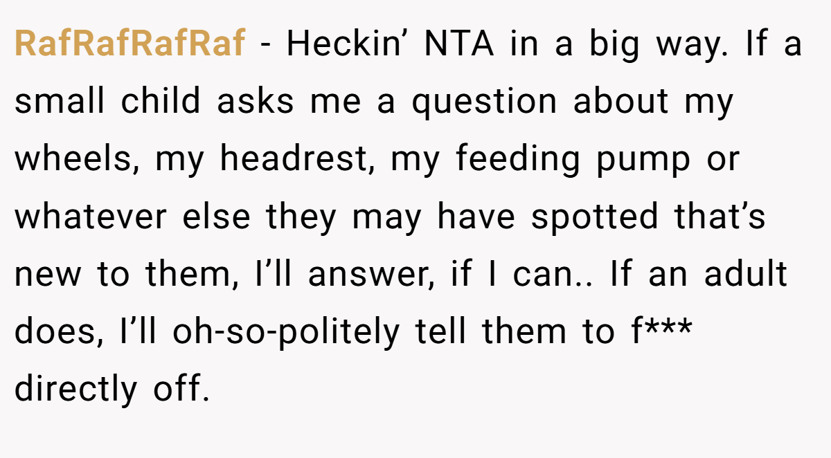 RafRafRafRaf − Heckin’ NTA in a big way. If a small child asks me a question about my wheels, my headrest, my feeding pump or whatever else they may have spotted that’s new to them, I’ll answer, if I can.. If an adult does, I’ll oh-so-politely tell them to f*** directly off.