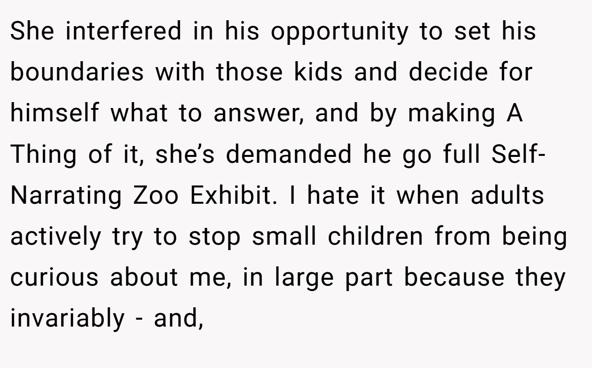 She interfered in his opportunity to set his boundaries with those kids and decide for himself what to answer, and by making A Thing of it, she’s demanded he go full Self-Narrating Zoo Exhibit. I hate it when adults actively try to stop small children from being curious about me, in large part because they invariably - and,