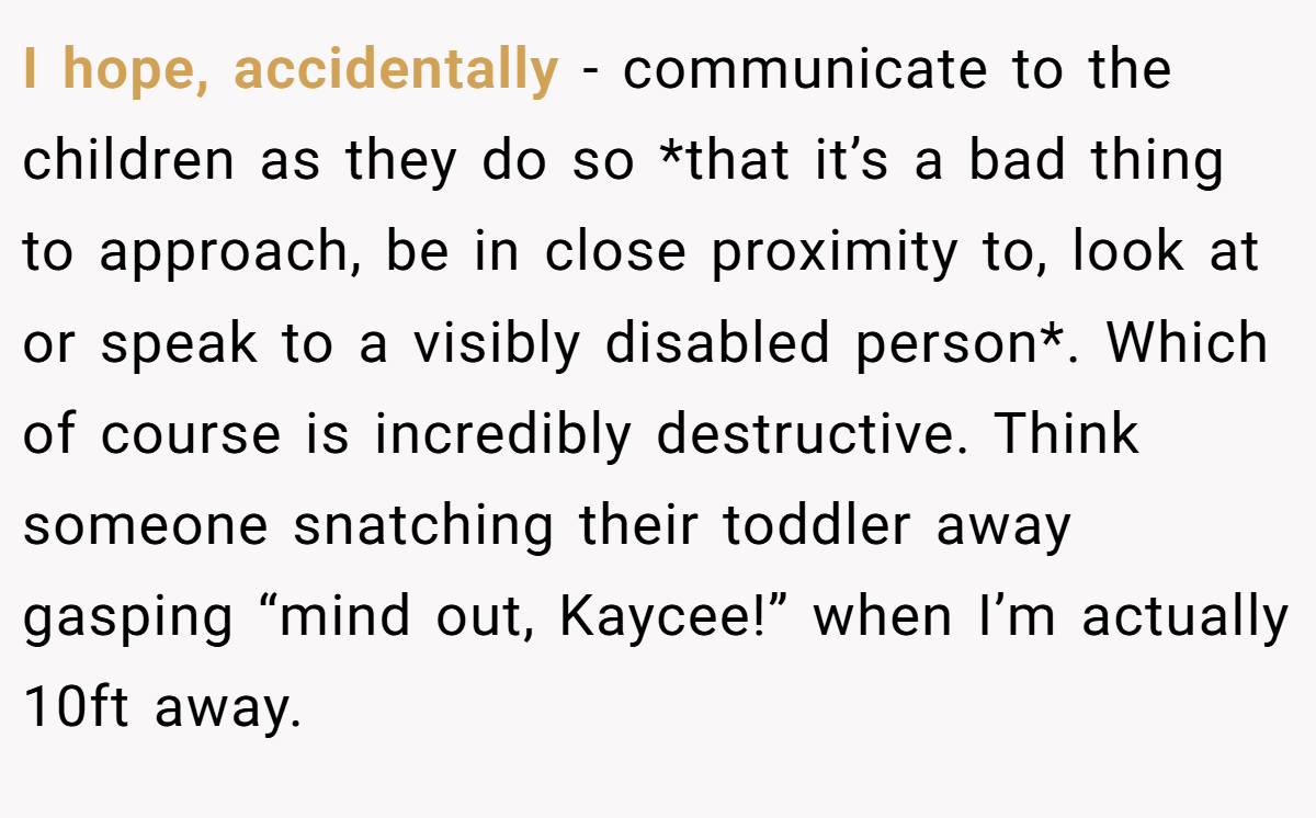 I hope, accidentally - communicate to the children as they do so *that it’s a bad thing to approach, be in close proximity to, look at or speak to a visibly disabled person*. Which of course is incredibly destructive. Think someone snatching their toddler away gasping “mind out, Kaycee!” when I’m actually 10ft away.
