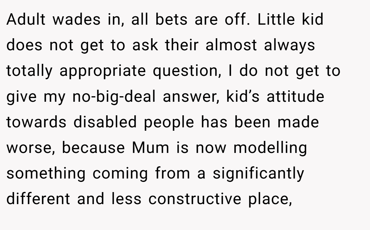Adult wades in, all bets are off. Little kid does not get to ask their almost always totally appropriate question, I do not get to give my no-big-deal answer, kid’s attitude towards disabled people has been made worse, because Mum is now modelling something coming from a significantly different and less constructive place,