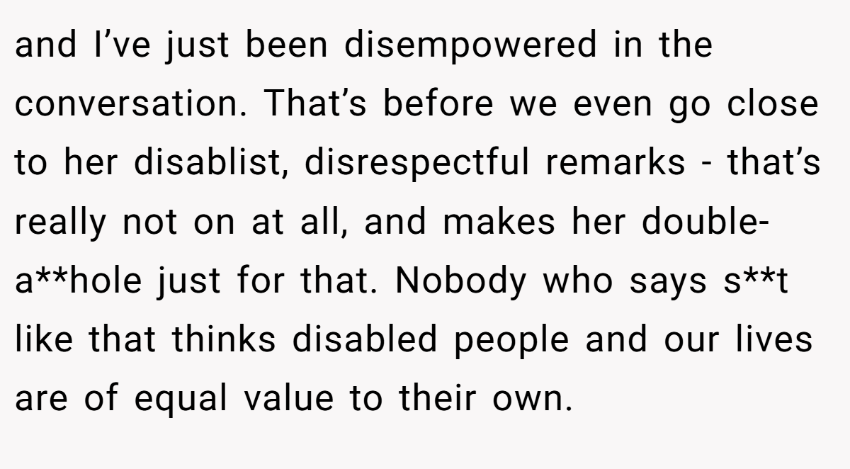 and I’ve just been disempowered in the conversation. That’s before we even go close to her disablist, disrespectful remarks - that’s really not on at all, and makes her double-a**hole just for that. Nobody who says s**t like that thinks disabled people and our lives are of equal value to their own.