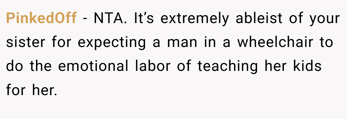 PinkedOff − NTA. It’s extremely ableist of your sister for expecting a man in a wheelchair to do the emotional labor of teaching her kids for her.