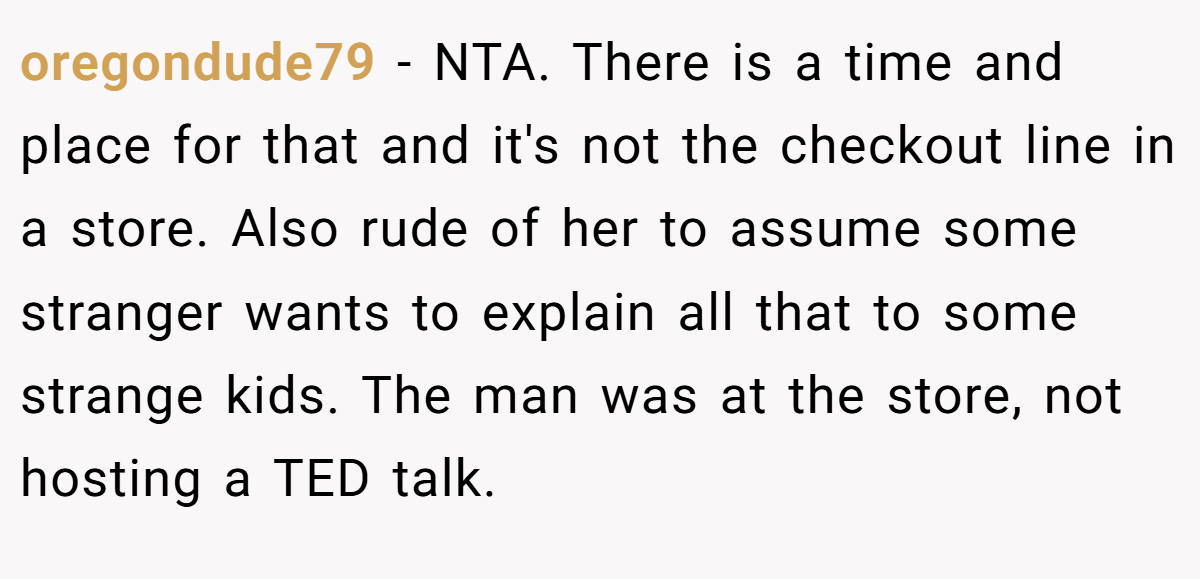 oregondude79 − NTA. There is a time and place for that and it's not the checkout line in a store. Also rude of her to assume some stranger wants to explain all that to some strange kids. The man was at the store, not hosting a TED talk.