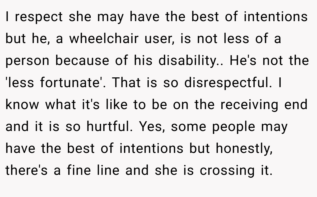 I respect she may have the best of intentions but he, a wheelchair user, is not less of a person because of his disability.. He's not the 'less fortunate'. That is so disrespectful. I know what it's like to be on the receiving end and it is so hurtful. Yes, some people may have the best of intentions but honestly, there's a fine line and she is crossing it.