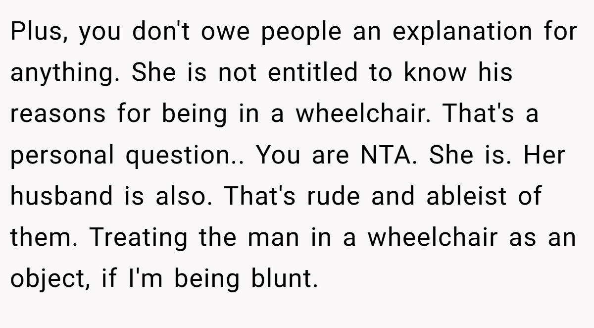 Plus, you don't owe people an explanation for anything. She is not entitled to know his reasons for being in a wheelchair. That's a personal question.. You are NTA. She is. Her husband is also. That's rude and ableist of them. Treating the man in a wheelchair as an object, if I'm being blunt.