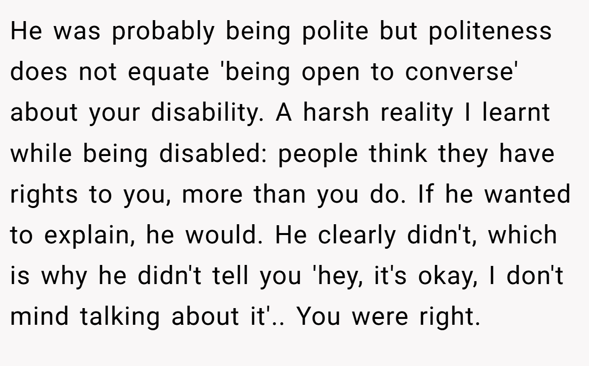 He was probably being polite but politeness does not equate 'being open to converse' about your disability. A harsh reality I learnt while being disabled: people think they have rights to you, more than you do. If he wanted to explain, he would. He clearly didn't, which is why he didn't tell you 'hey, it's okay, I don't mind talking about it'.. You were right.
