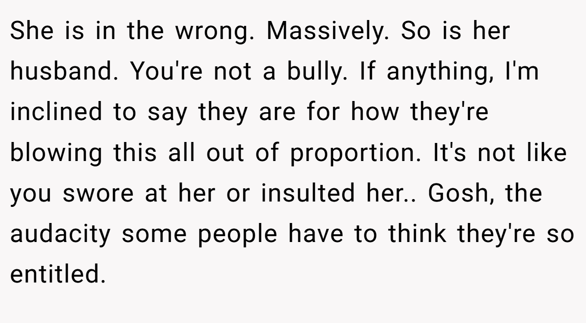 She is in the wrong. Massively. So is her husband. You're not a bully. If anything, I'm inclined to say they are for how they're blowing this all out of proportion. It's not like you swore at her or insulted her.. Gosh, the audacity some people have to think they're so entitled.