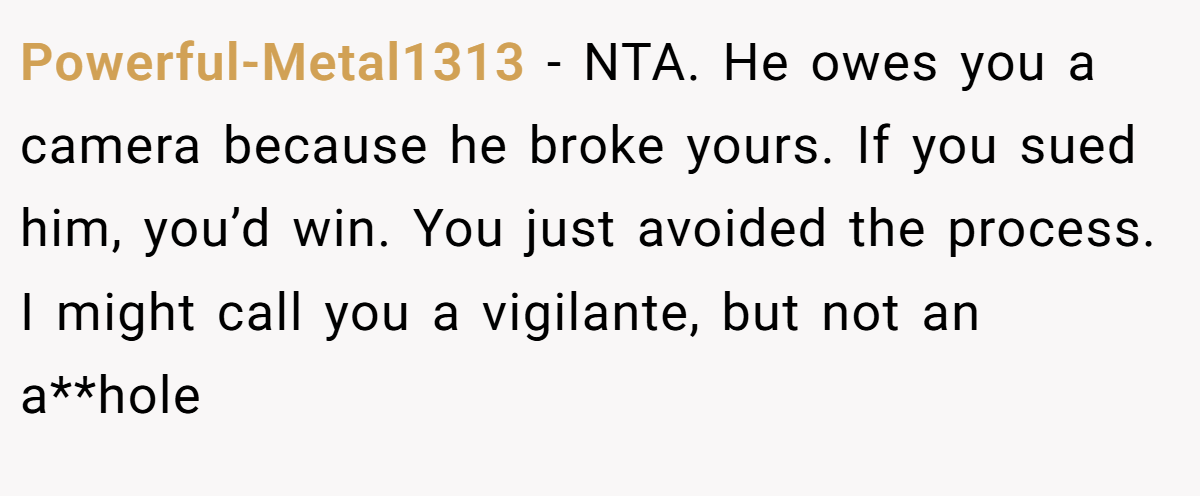 Powerful-Metal1313 − NTA. He owes you a camera because he broke yours. If you sued him, you’d win. You just avoided the process. I might call you a vigilante, but not an a**hole
